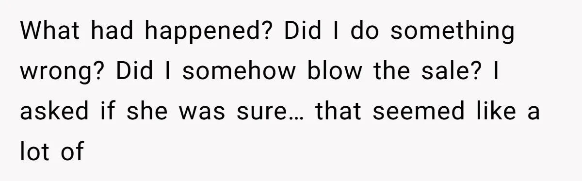 What had happened? Did I do something wrong? Did I somehow blow the sale? I asked if she was sure… that seemed like a lot of