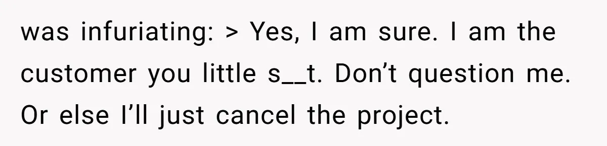 was infuriating: > Yes, I am sure. I am the customer you little s__t. Don’t question me. Or else I’ll just cancel the project.