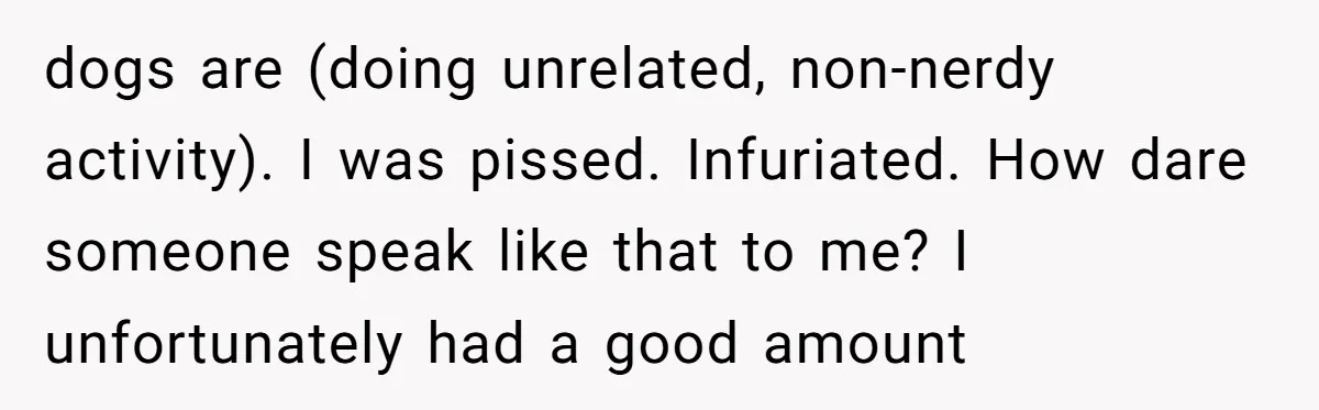 dogs are (doing unrelated, non-nerdy activity). I was pissed. Infuriated. How dare someone speak like that to me? I unfortunately had a good amount
