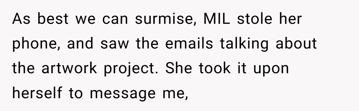 As best we can surmise, MIL stole her phone, and saw the emails talking about the artwork project. She took it upon herself to message me,