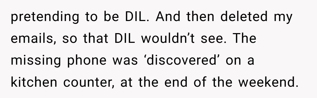 pretending to be DIL. And then deleted my emails, so that DIL wouldn’t see. The missing phone was ‘discovered’ on a kitchen counter, at the end of the weekend.