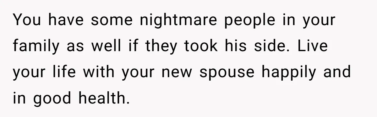 You have some nightmare people in your family as well if they took his side. Live your life with your new spouse happily and in good health.