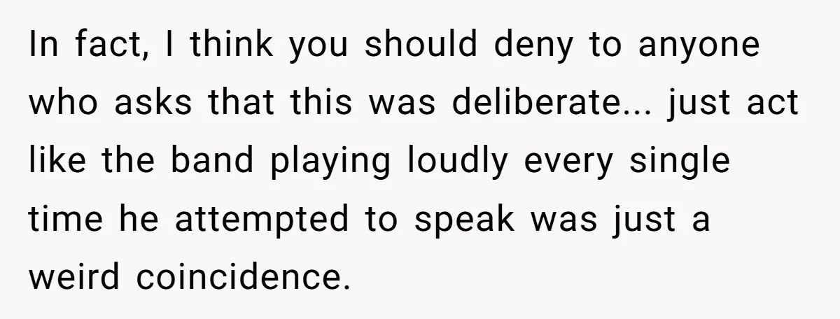 In fact, I think you should deny to anyone who asks that this was deliberate... just act like the band playing loudly every single time he attempted to speak was...