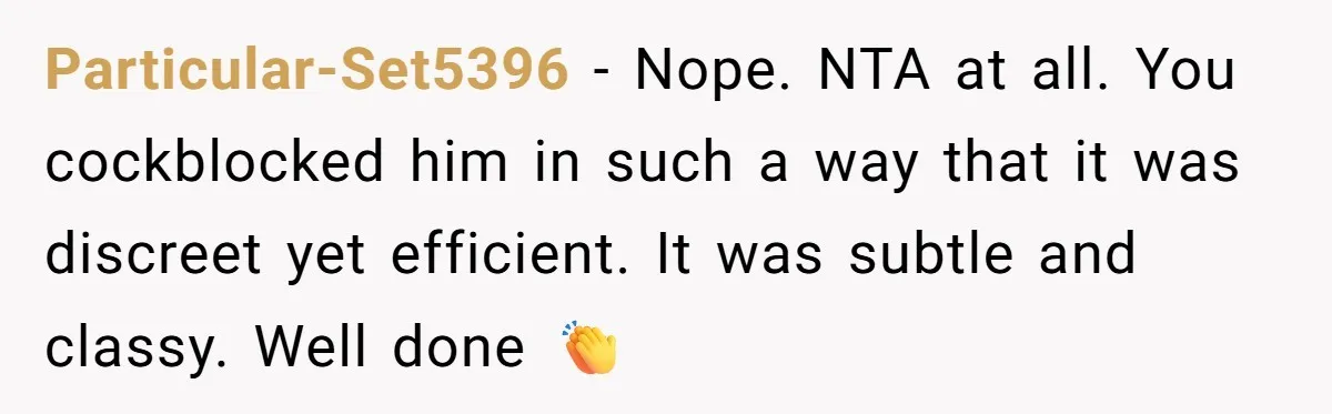 Particular-Set5396 − Nope. NTA at all. You cockblocked him in such a way that it was discreet yet efficient. It was subtle and classy. Well done 👏