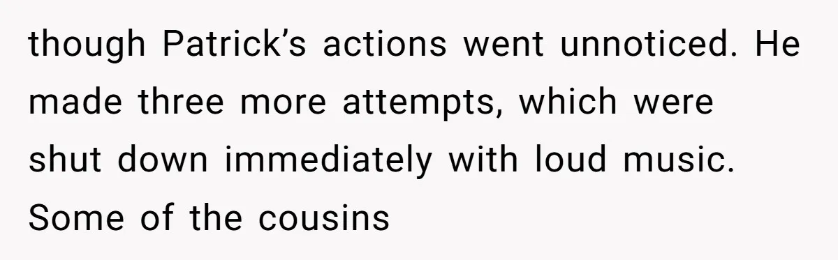 though Patrick’s actions went unnoticed. He made three more attempts, which were shut down immediately with loud music. Some of the cousins