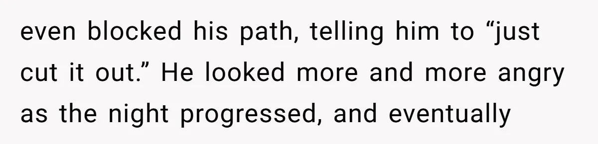 even blocked his path, telling him to “just cut it out.” He looked more and more angry as the night progressed, and eventually