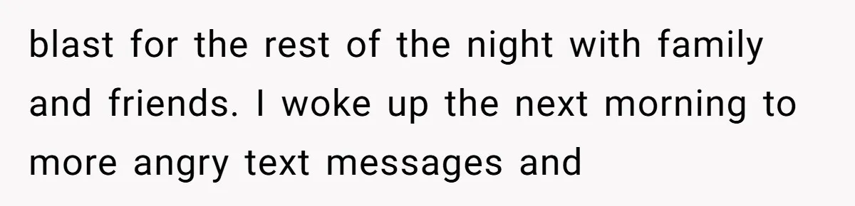 blast for the rest of the night with family and friends. I woke up the next morning to more angry text messages and