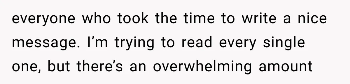 everyone who took the time to write a nice message. I’m trying to read every single one, but there’s an overwhelming amount