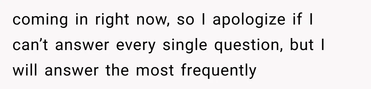 coming in right now, so I apologize if I can’t answer every single question, but I will answer the most frequently