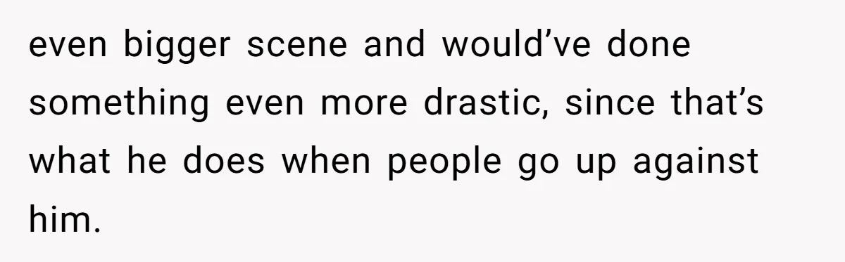 even bigger scene and would’ve done something even more drastic, since that’s what he does when people go up against him.