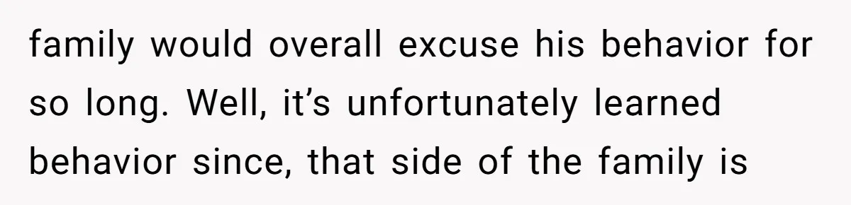 family would overall excuse his behavior for so long. Well, it’s unfortunately learned behavior since, that side of the family is