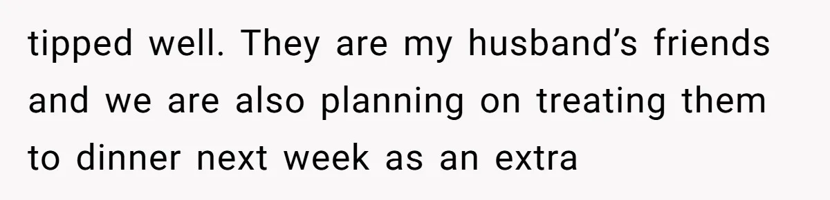 tipped well. They are my husband’s friends and we are also planning on treating them to dinner next week as an extra