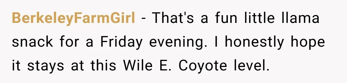BerkeleyFarmGirl − That's a fun little llama snack for a Friday evening. I honestly hope it stays at this Wile E. Coyote level.