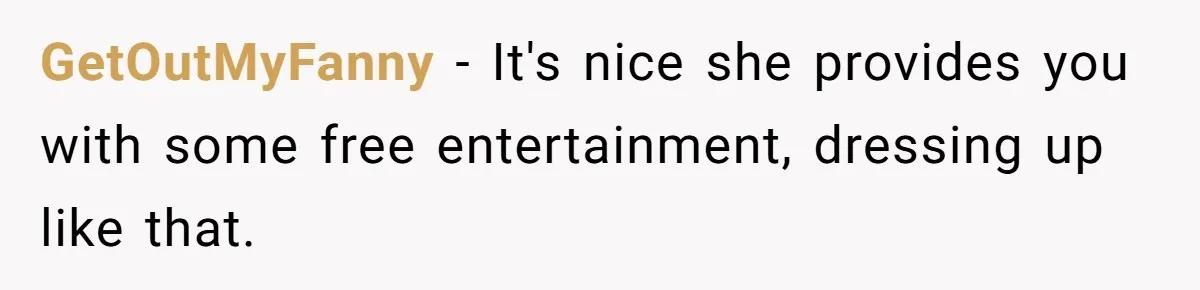 GetOutMyFanny − It's nice she provides you with some free entertainment, dressing up like that.