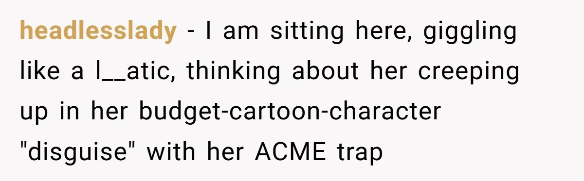 headlesslady − I am sitting here, giggling like a l__atic, thinking about her creeping up in her budget-cartoon-character "disguise" with her ACME trap
