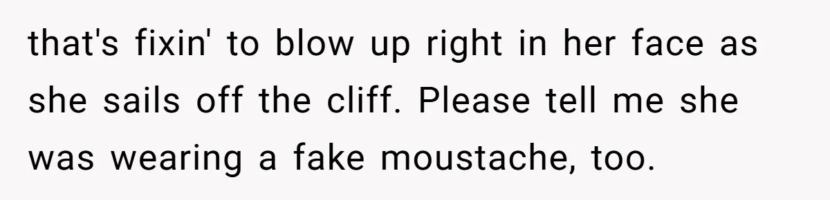 that's fixin' to blow up right in her face as she sails off the cliff. Please tell me she was wearing a fake moustache, too.