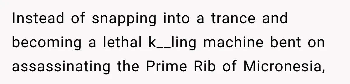 Instead of snapping into a trance and becoming a lethal k__ling machine bent on assassinating the Prime Rib of Micronesia,