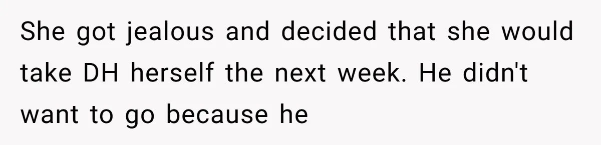 She got jealous and decided that she would take DH herself the next week. He didn't want to go because he