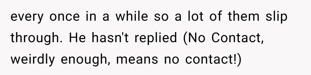 every once in a while so a lot of them slip through. He hasn't replied (No Contact, weirdly enough, means no contact!)