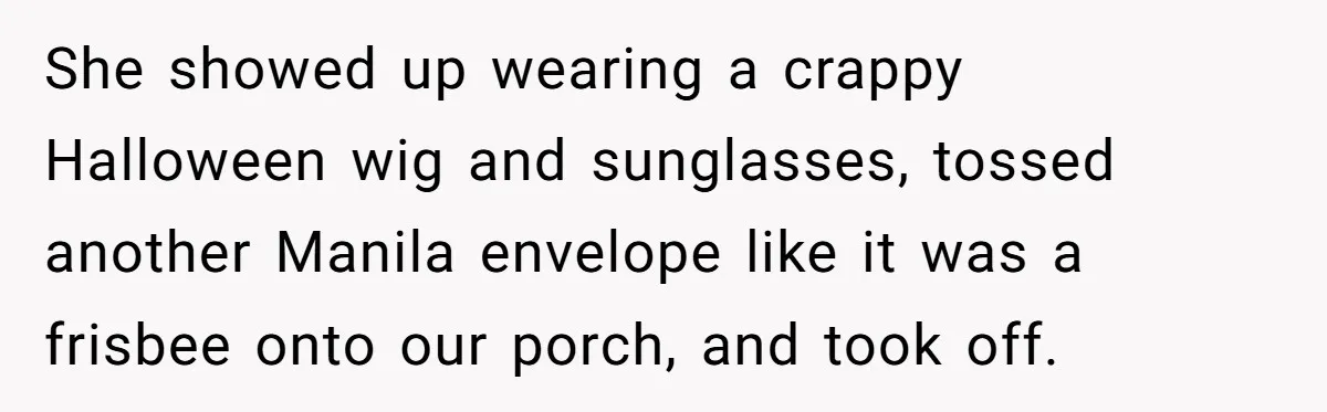 She showed up wearing a crappy Halloween wig and sunglasses, tossed another Manila envelope like it was a frisbee onto our porch, and took off.