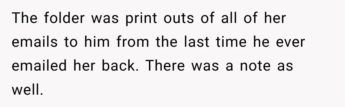 The folder was print outs of all of her emails to him from the last time he ever emailed her back. There was a note as well.