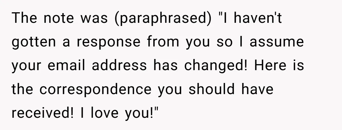 The note was (paraphrased) "I haven't gotten a response from you so I assume your email address has changed! Here is the correspondence you should have received! I love you!"