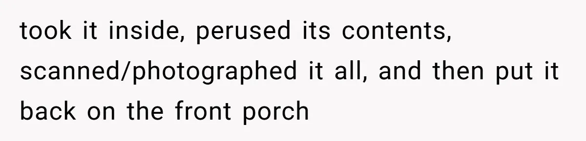took it inside, perused its contents, scanned/photographed it all, and then put it back on the front porch