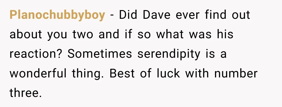 Planochubbyboy − Did Dave ever find out about you two and if so what was his reaction? Sometimes serendipity is a wonderful thing. Best of luck with number three.