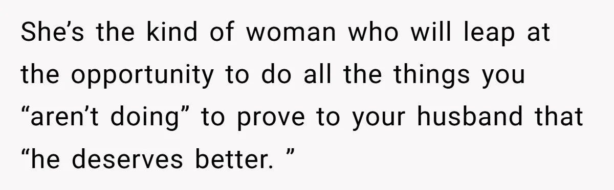 She’s the kind of woman who will leap at the opportunity to do all the things you “aren’t doing” to prove to your husband that “he deserves better. ”
