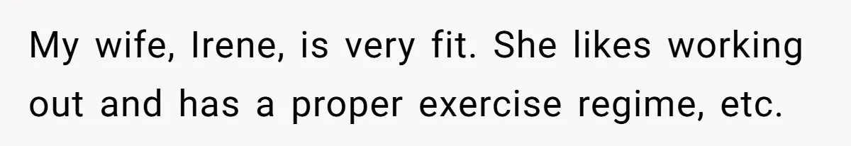 My wife, Irene, is very fit. She likes working out and has a proper exercise regime, etc.