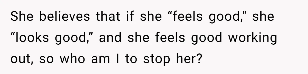 She believes that if she “feels good," she “looks good,” and she feels good working out, so who am I to stop her?