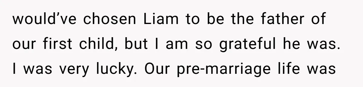 would’ve chosen Liam to be the father of our first child, but I am so grateful he was. I was very lucky. Our pre-marriage life was