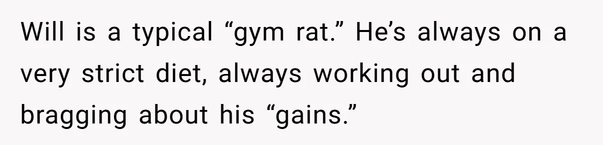 Will is a typical “gym rat.” He’s always on a very strict diet, always working out and bragging about his “gains.”
