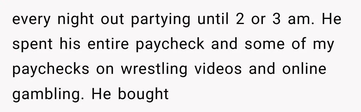 every night out partying until 2 or 3 am. He spent his entire paycheck and some of my paychecks on wrestling videos and online gambling. He bought