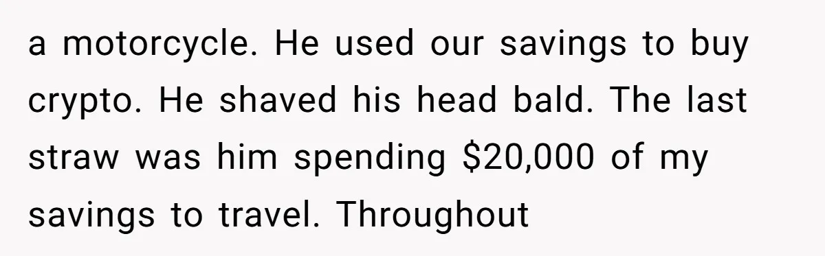 a motorcycle. He used our savings to buy crypto. He shaved his head bald. The last straw was him spending $20,000 of my savings to travel. Throughout