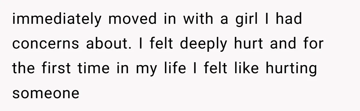 immediately moved in with a girl I had concerns about. I felt deeply hurt and for the first time in my life I felt like hurting someone