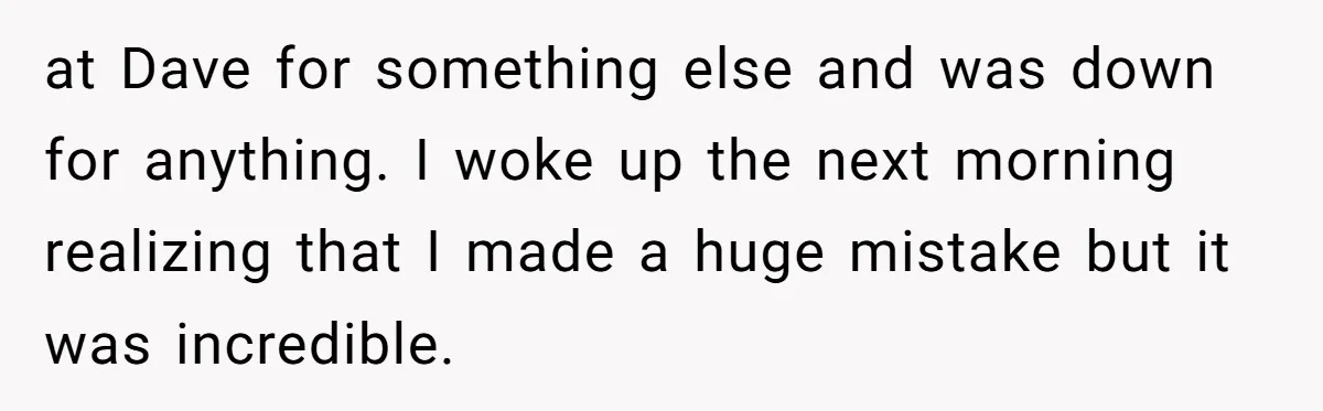 at Dave for something else and was down for anything. I woke up the next morning realizing that I made a huge mistake but it was incredible.
