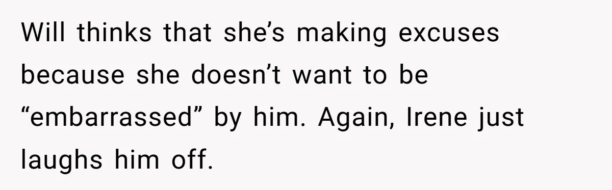 Will thinks that she’s making excuses because she doesn’t want to be “embarrassed” by him. Again, Irene just laughs him off.
