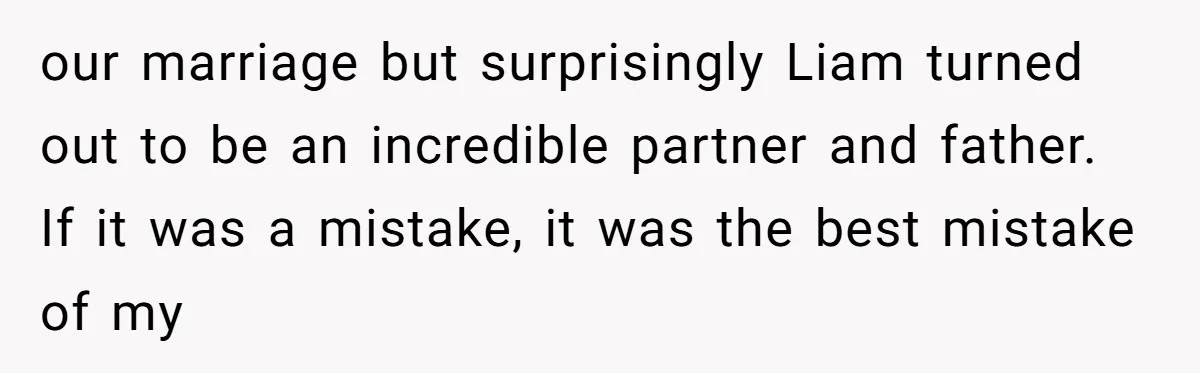 our marriage but surprisingly Liam turned out to be an incredible partner and father. If it was a mistake, it was the best mistake of my