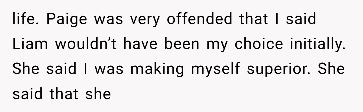 life. Paige was very offended that I said Liam wouldn’t have been my choice initially. She said I was making myself superior. She said that she