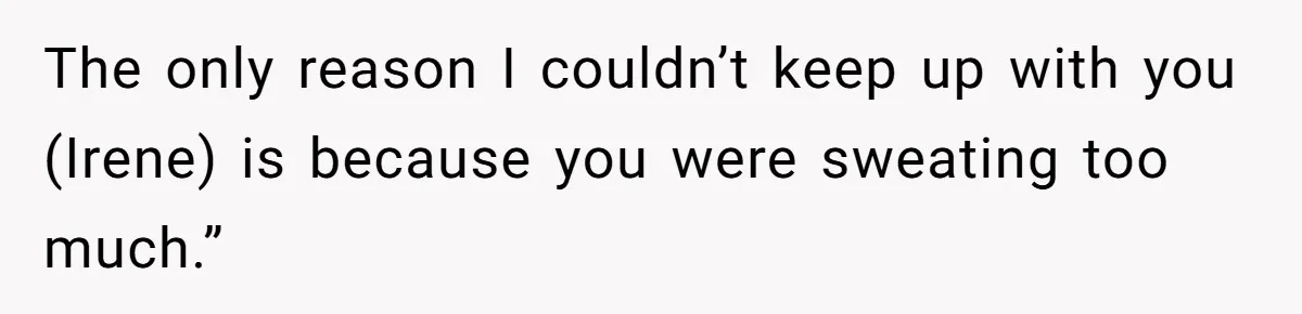 The only reason I couldn’t keep up with you (Irene) is because you were sweating too much.”