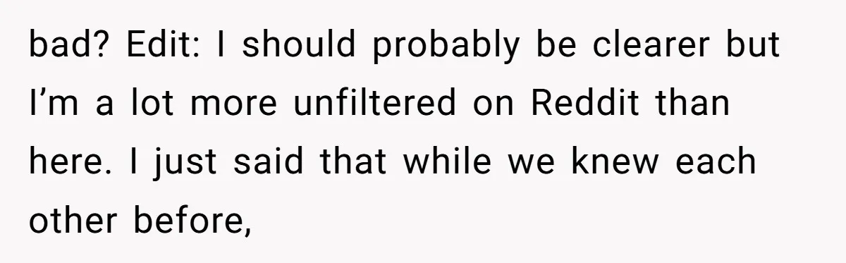 bad? Edit: I should probably be clearer but I’m a lot more unfiltered on Reddit than here. I just said that while we knew each other before,
