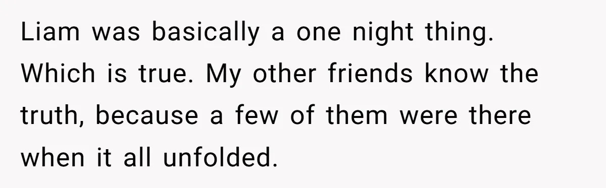 Liam was basically a one night thing. Which is true. My other friends know the truth, because a few of them were there when it all unfolded.