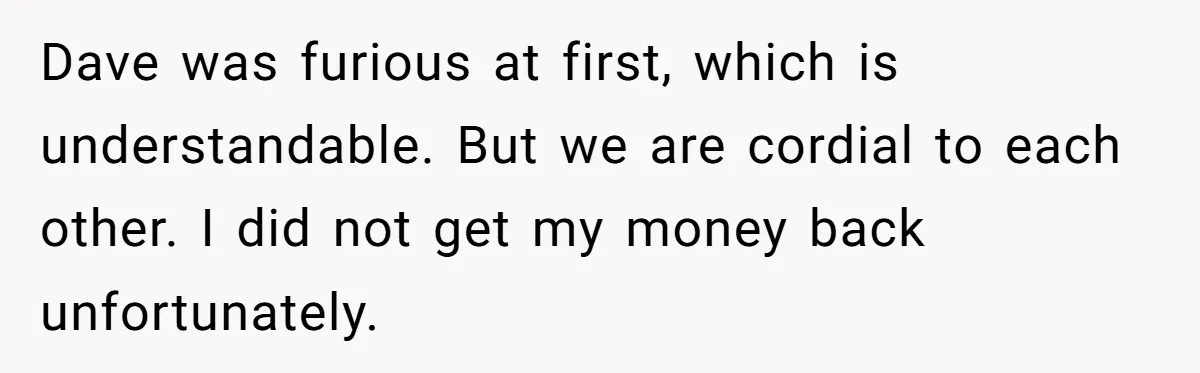 Dave was furious at first, which is understandable. But we are cordial to each other. I did not get my money back unfortunately.
