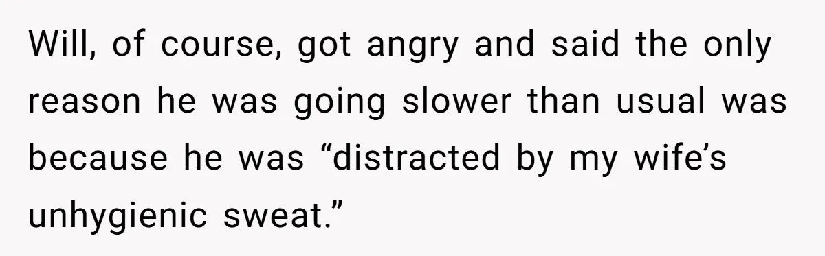 Will, of course, got angry and said the only reason he was going slower than usual was because he was “distracted by my wife’s unhygienic sweat.”