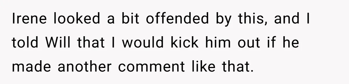 Irene looked a bit offended by this, and I told Will that I would kick him out if he made another comment like that.