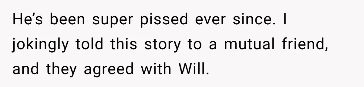 He’s been super pissed ever since. I jokingly told this story to a mutual friend, and they agreed with Will.
