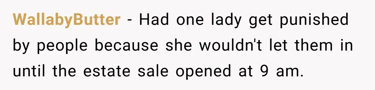 WallabyButter − Had one lady get punished by people because she wouldn't let them in until the estate sale opened at 9 am.