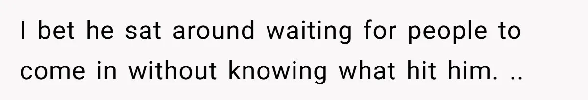 I bet he sat around waiting for people to come in without knowing what hit him. ..