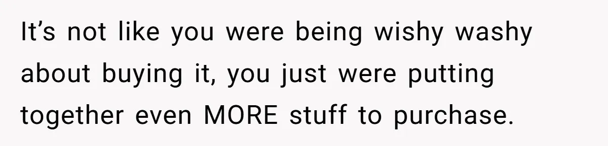 It’s not like you were being wishy washy about buying it, you just were putting together even MORE stuff to purchase.